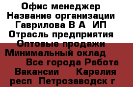 Офис-менеджер › Название организации ­ Гаврилова В.А, ИП › Отрасль предприятия ­ Оптовые продажи › Минимальный оклад ­ 20 000 - Все города Работа » Вакансии   . Карелия респ.,Петрозаводск г.